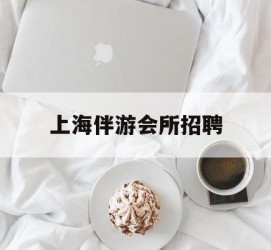 乐山上海伴游会所雇用(上海伴游雇用月入20)
