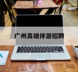 乐山广州高端伴游雇用(广州私家助理伴游雇用)