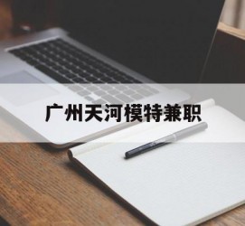 乐山广州天河模特兼职(广州天河区雇用模特)